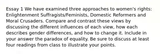 Essay 1 We have examined three approaches to women's rights: Enlightenment Suffragists/Feminists, Domestic Reformers and Moral Crusaders. Compare and contrast these views by discussing the different influences of each view, how each describes gender differences, and how to change it. Include in your answer the paradox of equality. Be sure to discuss at least four readings from class to illustrate your points.