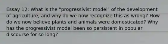 Essay 12: What is the "progressivist model" of the development of agriculture, and why do we now recognize this as wrong? How do we now believe plants and animals were domesticated? Why has the progressivist model been so persistent in popular discourse for so long?