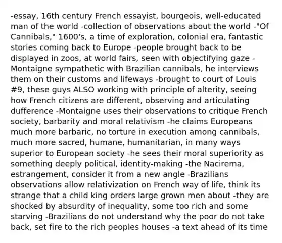 -essay, 16th century French essayist, bourgeois, well-educated man of the world -collection of observations about the world -"Of Cannibals," 1600's, a time of exploration, colonial era, fantastic stories coming back to Europe -people brought back to be displayed in zoos, at world fairs, seen with objectifying gaze -Montaigne sympathetic with Brazilian cannibals, he interviews them on their customs and lifeways -brought to court of Louis #9, these guys ALSO working with principle of alterity, seeing how French citizens are different, observing and articulating dufference -Montaigne uses their observations to critique French society, barbarity and moral relativism -he claims Europeans much more barbaric, no torture in execution among cannibals, much more sacred, humane, humanitarian, in many ways superior to European society -he sees their moral superiority as something deeply political, identity-making -the Nacirema, estrangement, consider it from a new angle -Brazilians observations allow relativization on French way of life, think its strange that a child king orders large grown men about -they are shocked by absurdity of inequality, some too rich and some starving -Brazilians do not understand why the poor do not take back, set fire to the rich peoples houses -a text ahead of its time