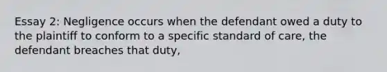 Essay 2: Negligence occurs when the defendant owed a duty to the plaintiff to conform to a specific standard of care, the defendant breaches that duty,