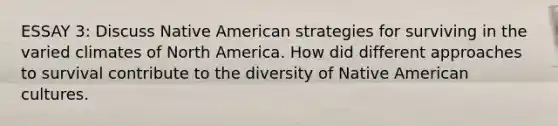 ESSAY 3: Discuss Native American strategies for surviving in the varied climates of North America. How did different approaches to survival contribute to the diversity of Native American cultures.