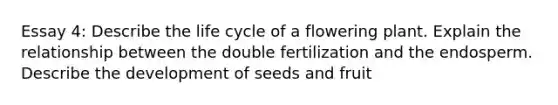 Essay 4: Describe the life cycle of a flowering plant. Explain the relationship between the double fertilization and the endosperm. Describe the development of seeds and fruit