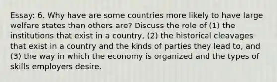 Essay: 6. Why have are some countries more likely to have large welfare states than others are? Discuss the role of (1) the institutions that exist in a country, (2) the historical cleavages that exist in a country and the kinds of parties they lead to, and (3) the way in which the economy is organized and the types of skills employers desire.