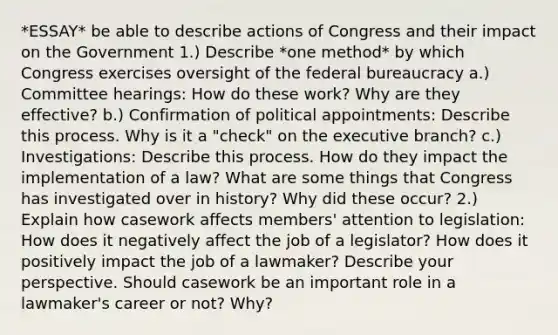 *ESSAY* be able to describe actions of Congress and their impact on the Government 1.) Describe *one method* by which Congress exercises oversight of the federal bureaucracy a.) Committee hearings: How do these work? Why are they effective? b.) Confirmation of political appointments: Describe this process. Why is it a "check" on <a href='https://www.questionai.com/knowledge/kBllUhZHhd-the-executive-branch' class='anchor-knowledge'>the executive branch</a>? c.) Investigations: Describe this process. How do they impact the implementation of a law? What are some things that Congress has investigated over in history? Why did these occur? 2.) Explain how casework affects members' attention to legislation: How does it negatively affect the job of a legislator? How does it positively impact the job of a lawmaker? Describe your perspective. Should casework be an important role in a lawmaker's career or not? Why?