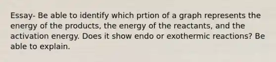 Essay- Be able to identify which prtion of a graph represents the energy of the products, the energy of the reactants, and the activation energy. Does it show endo or exothermic reactions? Be able to explain.