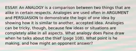 ESSAY: An ANALOGY is a comparison between two things that are alike in certain respects. Analogies are used often in ARGUMENT and PERSUASION to demonstrate the logic of one idea by showing how it is similar to another, accepted idea. Analogies can be tricky, though, because few ideas or situations are completely alike in all aspects. What analogy does Paine draw when he talks about the thief (page 108). What point is he making, and how might an opponent answer?