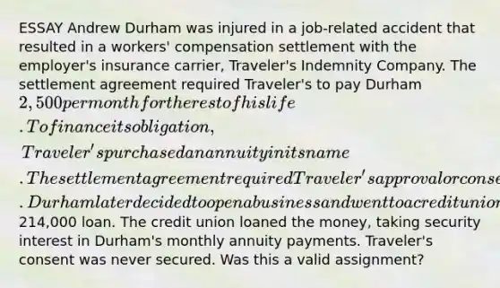 ESSAY Andrew Durham was injured in a job-related accident that resulted in a workers' compensation settlement with the employer's insurance carrier, Traveler's Indemnity Company. The settlement agreement required Traveler's to pay Durham 2,500 per month for the rest of his life. To finance its obligation, Traveler's purchased an annuity in its name. The settlement agreement required Traveler's approval or consent prior to an assignment of the annuity payments. Durham later decided to open a business and went to a credit union for a214,000 loan. The credit union loaned the money, taking security interest in Durham's monthly annuity payments. Traveler's consent was never secured. Was this a valid assignment?