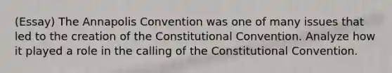 (Essay) The Annapolis Convention was one of many issues that led to the creation of the Constitutional Convention. Analyze how it played a role in the calling of the Constitutional Convention.