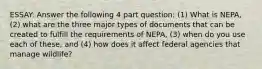 ESSAY: Answer the following 4 part question: (1) What is NEPA, (2) what are the three major types of documents that can be created to fulfill the requirements of NEPA, (3) when do you use each of these, and (4) how does it affect federal agencies that manage wildlife?