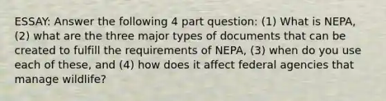 ESSAY: Answer the following 4 part question: (1) What is NEPA, (2) what are the three major types of documents that can be created to fulfill the requirements of NEPA, (3) when do you use each of these, and (4) how does it affect federal agencies that manage wildlife?