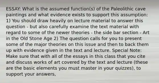 ESSAY: What is the assumed function(s) of the Paleolithic cave paintings and what evidence exists to support this assumption: 1) You should draw heavily on lecture material to answer this question - but also carefully examine the text material with regard to some of the newer theories - the side bar section - Art in the Old Stone Age 2) The question calls for you to present some of the major theories on this issue and then to back them up with evidence given in the text and lecture. Special Note: Make sure that with all of the essays in this class that you cite and discuss works of art covered by the text and lecture (these are the basic elements you must master in your quizzes), to support your answers,