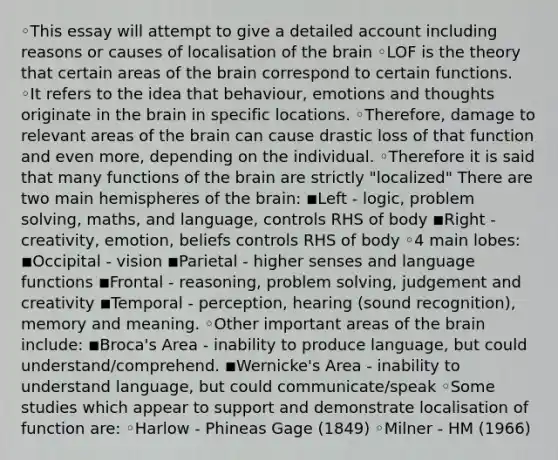 ◦This essay will attempt to give a detailed account including reasons or causes of localisation of the brain ◦LOF is the theory that certain areas of the brain correspond to certain functions. ◦It refers to the idea that behaviour, emotions and thoughts originate in the brain in specific locations. ◦Therefore, damage to relevant areas of the brain can cause drastic loss of that function and even more, depending on the individual. ◦Therefore it is said that many functions of the brain are strictly "localized" There are two main hemispheres of the brain: ◾Left - logic, problem solving, maths, and language, controls RHS of body ◾Right - creativity, emotion, beliefs controls RHS of body ◦4 main lobes: ◾Occipital - vision ◾Parietal - higher senses and language functions ◾Frontal - reasoning, problem solving, judgement and creativity ◾Temporal - perception, hearing (sound recognition), memory and meaning. ◦Other important areas of the brain include: ◾Broca's Area - inability to produce language, but could understand/comprehend. ◾Wernicke's Area - inability to understand language, but could communicate/speak ◦Some studies which appear to support and demonstrate localisation of function are: ◦Harlow - Phineas Gage (1849) ◦Milner - HM (1966)