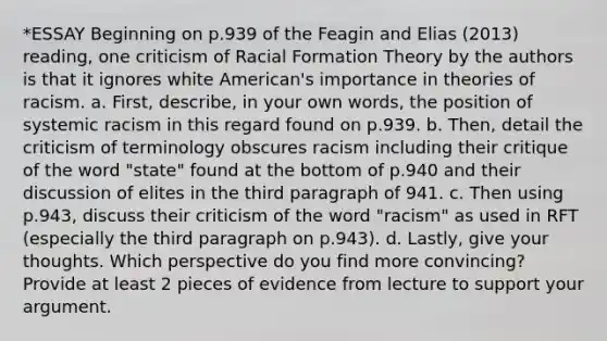 *ESSAY Beginning on p.939 of the Feagin and Elias (2013) reading, one criticism of Racial Formation Theory by the authors is that it ignores white American's importance in theories of racism. a. First, describe, in your own words, the position of systemic racism in this regard found on p.939. b. Then, detail the criticism of terminology obscures racism including their critique of the word "state" found at the bottom of p.940 and their discussion of elites in the third paragraph of 941. c. Then using p.943, discuss their criticism of the word "racism" as used in RFT (especially the third paragraph on p.943). d. Lastly, give your thoughts. Which perspective do you find more convincing? Provide at least 2 pieces of evidence from lecture to support your argument.