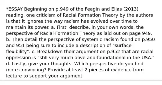 *ESSAY Beginning on p.949 of the Feagin and Elias (2013) reading, one criticism of Racial Formation Theory by the authors is that it ignores the way racism has evolved over time to maintain its power. a. First, describe, in your own words, the perspective of Racial Formation Theory as laid out on page 949. b. Then detail the perspective of systemic racism found on p.950 and 951 being sure to include a description of "surface flexibility". c. Breakdown their argument on p.952 that are racial oppression is "still very much alive and foundational in the USA." d. Lastly, give your thoughts. Which perspective do you find more convincing? Provide at least 2 pieces of evidence from lecture to support your argument.