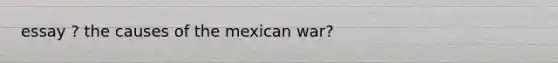 essay ? the causes of the mexican war?