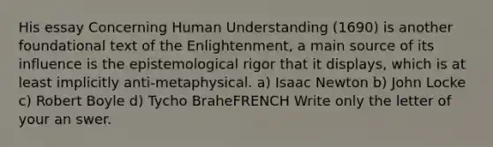 His essay Concerning Human Understanding (1690) is another foundational text of the Enlightenment, a main source of its influence is the epistemological rigor that it displays, which is at least implicitly anti-metaphysical. a) Isaac Newton b) John Locke c) Robert Boyle d) Tycho BraheFRENCH Write only the letter of your an swer.