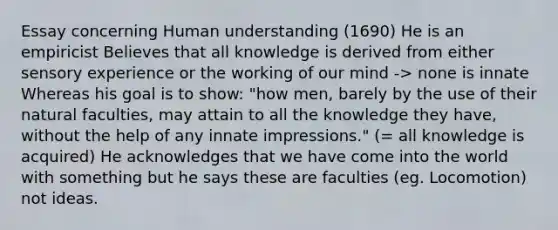 Essay concerning Human understanding (1690) He is an empiricist Believes that all knowledge is derived from either sensory experience or the working of our mind -> none is innate Whereas his goal is to show: "how men, barely by the use of their natural faculties, may attain to all the knowledge they have, without the help of any innate impressions." (= all knowledge is acquired) He acknowledges that we have come into the world with something but he says these are faculties (eg. Locomotion) not ideas.