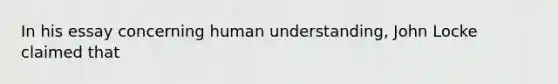 In his essay concerning human understanding, John Locke claimed that