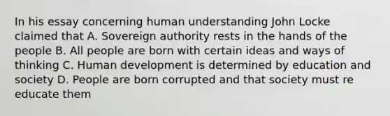 In his essay concerning human understanding John Locke claimed that A. Sovereign authority rests in the hands of the people B. All people are born with certain ideas and ways of thinking C. Human development is determined by education and society D. People are born corrupted and that society must re educate them