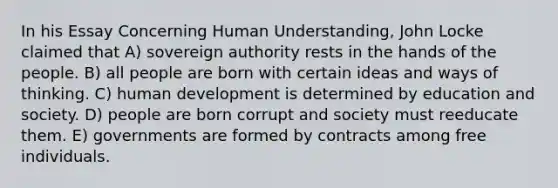 In his Essay Concerning Human Understanding, John Locke claimed that A) sovereign authority rests in the hands of the people. B) all people are born with certain ideas and ways of thinking. C) human development is determined by education and society. D) people are born corrupt and society must reeducate them. E) governments are formed by contracts among free individuals.