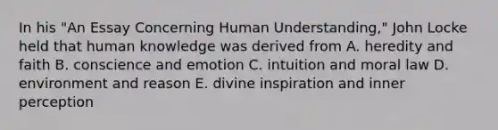 In his "An Essay Concerning Human Understanding," John Locke held that human knowledge was derived from A. heredity and faith B. conscience and emotion C. intuition and moral law D. environment and reason E. divine inspiration and inner perception