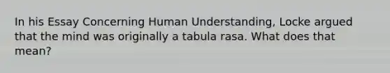 In his Essay Concerning Human Understanding, Locke argued that the mind was originally a tabula rasa. What does that mean?