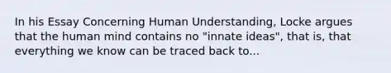 In his Essay Concerning Human Understanding, Locke argues that the human mind contains no "innate ideas", that is, that everything we know can be traced back to...