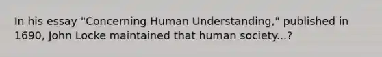 In his essay "Concerning Human Understanding," published in 1690, John Locke maintained that human society...?