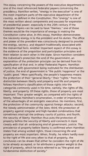 This essay concerning the powers of the executive department is one of the most referenced federalist papers concerning the presidency. Hamilton writes, "energy in the executive" is one of the most important parts of the executive department of the country, as defined in the Constitution. This "energy" is one of the most written about components and excuses for expansion of presidential power, especially in the 20th century. If the Federalist Papers can be said to have "themes," one of those themes would be the importance of energy in making the Constitution come alive. In this essay, Hamilton demonstrates the necessity energy is to the president and his duties. The office and power of the president was consciously designed to provide the energy, secrecy, and dispatch traditionally associated with the monarchial form. Another important aspect of this essay is the evidence of the proportion and participation principles and their relation to each other in the state. Since Hamilton considers the individual's protection the end of the government, an explanation of the protection principle can be derived from his specification of that end. In other Federalist Papers, Hamilton claims that with government being instituted for the distribution of justice, the end of government is "the public happiness" or the "public good." More specifically, the people's happiness means the protection of their "general liberty," their "rights." From his distinction between liberty and property and life and property follows Hamilton's classification of those rights into the categories commonly used in his time, namely, the rights of life, liberty, and property. Of these rights, those of property are most important. Their greater weight, as compared with the rights of liberty, follows Hamilton's enumeration, in order of importance, of the advantages of an energetic executive. He mentions, first, the protection of the community against foreign attacks; second, the steady administration of the laws; third, the protection of property against irregular and high-handed combinations that sometimes interrupt the ordinary courts of justice; and fourth, the security of liberty. Hamilton thus puts the protection of property before the security of liberty and connects it more closely with that all- embracing end of government, justice. The prevalence of property before liberty is confirmed when Hamilton states that among vested rights, those concerning life and property are most important. When, finally, he refers hardly ever to the right of life and very often to that of property, the conclusion can be drawn that either he considers the right of life to be already accepted, or he attributes a greater weight to the right of property, which he once referred to as "the great and fundamental distinction of society."