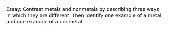 Essay: Contrast metals and nonmetals by describing three ways in which they are different. Then identify one example of a metal and one example of a nonmetal.