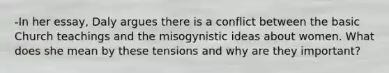 -In her essay, Daly argues there is a conflict between the basic Church teachings and the misogynistic ideas about women. What does she mean by these tensions and why are they important?