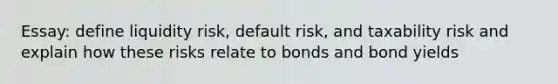 Essay: define liquidity risk, default risk, and taxability risk and explain how these risks relate to bonds and bond yields