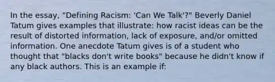 In the essay, "Defining Racism: 'Can We Talk'?" Beverly Daniel Tatum gives examples that illustrate: how racist ideas can be the result of distorted information, lack of exposure, and/or omitted information. One anecdote Tatum gives is of a student who thought that "blacks don't write books" because he didn't know if any black authors. This is an example if: