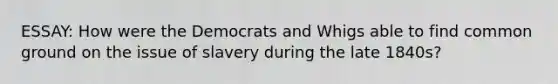 ESSAY: How were the Democrats and Whigs able to find common ground on the issue of slavery during the late 1840s?