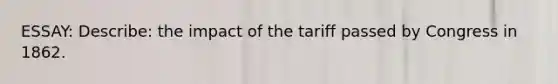 ESSAY: Describe: the impact of the tariff passed by Congress in 1862.