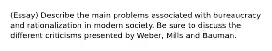 (Essay) Describe the main problems associated with bureaucracy and rationalization in modern society. Be sure to discuss the different criticisms presented by Weber, Mills and Bauman.