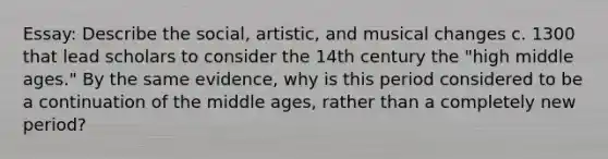 Essay: Describe the social, artistic, and musical changes c. 1300 that lead scholars to consider the 14th century the "high middle ages." By the same evidence, why is this period considered to be a continuation of the middle ages, rather than a completely new period?