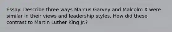 Essay: Describe three ways Marcus Garvey and Malcolm X were similar in their views and leadership styles. How did these contrast to Martin Luther King Jr.?