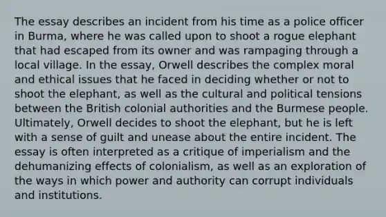 The essay describes an incident from his time as a police officer in Burma, where he was called upon to shoot a rogue elephant that had escaped from its owner and was rampaging through a local village. In the essay, Orwell describes the complex moral and ethical issues that he faced in deciding whether or not to shoot the elephant, as well as the cultural and political tensions between the British colonial authorities and the Burmese people. Ultimately, Orwell decides to shoot the elephant, but he is left with a sense of guilt and unease about the entire incident. The essay is often interpreted as a critique of imperialism and the dehumanizing effects of colonialism, as well as an exploration of the ways in which power and authority can corrupt individuals and institutions.