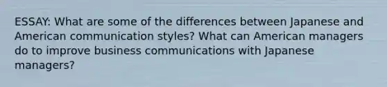 ESSAY: What are some of the differences between Japanese and American communication styles? What can American managers do to improve business communications with Japanese managers?