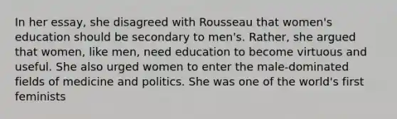 In her essay, she disagreed with Rousseau that women's education should be secondary to men's. Rather, she argued that women, like men, need education to become virtuous and useful. She also urged women to enter the male-dominated fields of medicine and politics. She was one of the world's first feminists