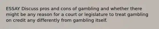 ESSAY Discuss pros and cons of gambling and whether there might be any reason for a court or legislature to treat gambling on credit any differently from gambling itself.