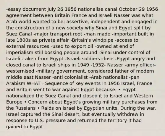 -essay document July 26 1956 nationalise canal October 29 1956 agreement between Britain France and Israeli Nasser was what Arab world wanted to be: assertive, independent and engaged in the construction of a new society why Sinai and Egypt split by Suez Canal -major transport root -man made -important built in late 1800s as private affair -Britain's windpipe -access to external resources -used to export oil -owned at end of imperialism still bossing people around -Sinai under control of Israeli -taken from Egypt -Israeli soldiers close -Egypt angry and closed canal to Israeli ships in 1949 -1952- Nasser -army officer- westernised -military government, considered father of modern middle east Nasser -anti colonialist -Arab nationalist -pan Arabism WHAT - Sequence of key events In 1956 Israel, France and Britain went to war against Egypt because: • Egypt nationalized the Suez Canal and closed it to Israel and Western Europe • Concern about Egypt's growing military purchases from the Russians • Raids on Israel by Egyptian units. During the war, Israel captured the Sinai desert, but eventually withdrew in response to U.S. pressure and returned the territory it had gained to Egypt.