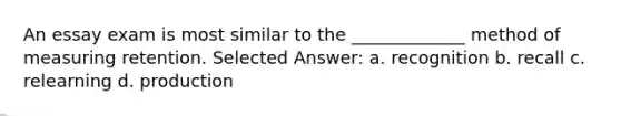 An essay exam is most similar to the _____________ method of measuring retention. Selected Answer: a. recognition b. recall c. relearning d. production