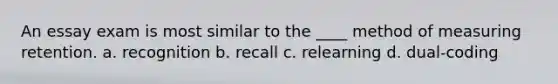 An essay exam is most similar to the ____ method of measuring retention. a. recognition b. recall c. relearning d. dual-coding