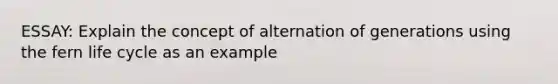 ESSAY: Explain the concept of alternation of generations using the fern life cycle as an example