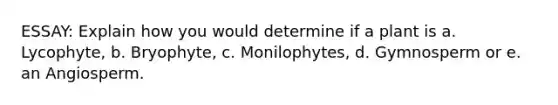 ESSAY: Explain how you would determine if a plant is a. Lycophyte, b. Bryophyte, c. Monilophytes, d. Gymnosperm or e. an Angiosperm.