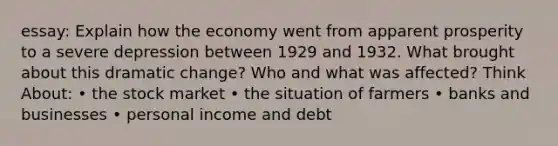 essay: Explain how the economy went from apparent prosperity to a severe depression between 1929 and 1932. What brought about this dramatic change? Who and what was affected? Think About: • the stock market • the situation of farmers • banks and businesses • personal income and debt