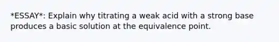 *ESSAY*: Explain why titrating a weak acid with a strong base produces a basic solution at the equivalence point.