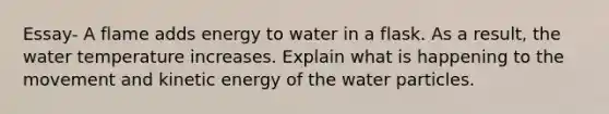 Essay- A flame adds energy to water in a flask. As a result, the water temperature increases. Explain what is happening to the movement and kinetic energy of the water particles.